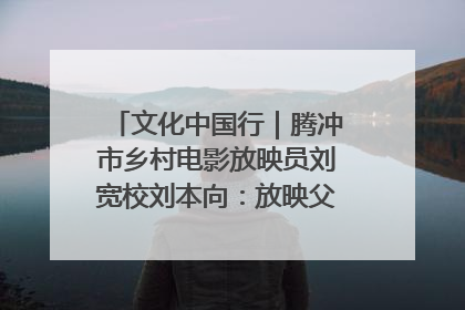 文化中国行｜腾冲市乡村电影放映员刘宽校刘本向：放映父子兵 接力光影梦