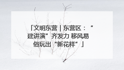 文明东营｜东营区：“建讲演”齐发力 移风易俗玩出“新花样”
