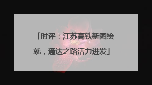 时评：江苏高铁新图绘就，通达之路活力迸发