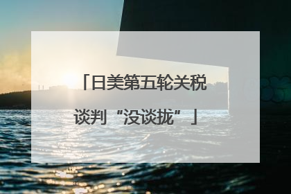 日美第五轮关税谈判“没谈拢”