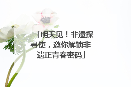 明天见！非遗探寻使，邀你解锁非遗正青春密码