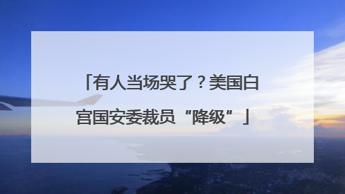 有人当场哭了？美国白宫国安委裁员“降级”