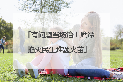 有问题当场治！鹰潭掐灭民生难题火苗