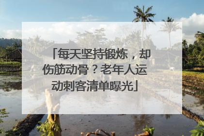 每天坚持锻炼，却伤筋动骨？老年人运动刺客清单曝光