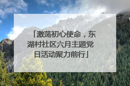 激荡初心使命，东湖村社区六月主题党日活动聚力前行
