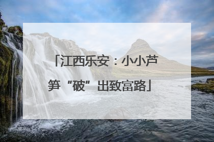 江西乐安：小小芦笋“破”出致富路