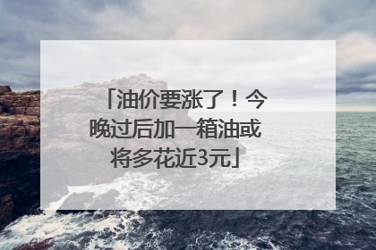 油价要涨了！今晚过后加一箱油或将多花近3元