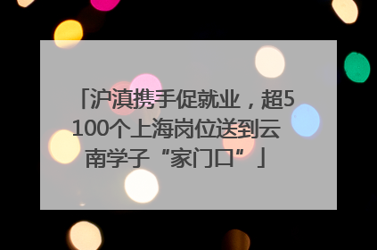沪滇携手促就业，超5100个上海岗位送到云南学子“家门口”
