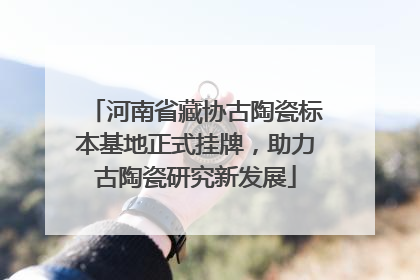 河南省藏协古陶瓷标本基地正式挂牌，助力古陶瓷研究新发展