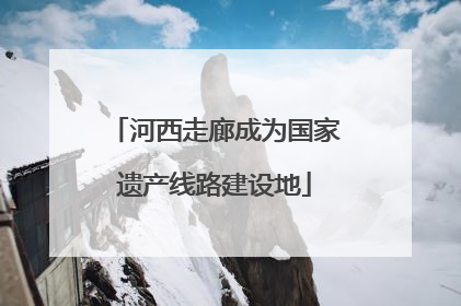 河西走廊成为国家遗产线路建设地