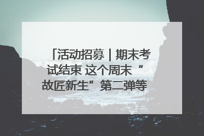 活动招募｜期末考试结束 这个周末“故匠新生”第二弹等着同学们来体验！