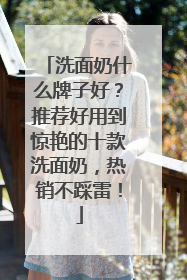 洗面奶什么牌子好？推荐好用到惊艳的十款洗面奶，热销不踩雷！
