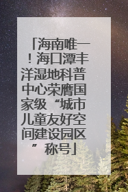 海南唯一！海口潭丰洋湿地科普中心荣膺国家级“城市儿童友好空间建设园区”称号