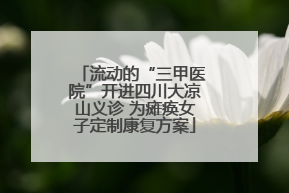 流动的“三甲医院”开进四川大凉山义诊 为瘫痪女子定制康复方案