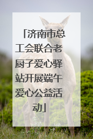 济南市总工会联合老厨子爱心驿站开展端午爱心公益活动