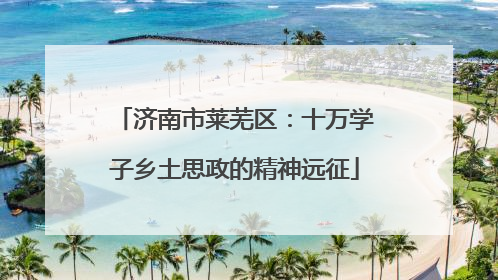 济南市莱芜区：十万学子乡土思政的精神远征