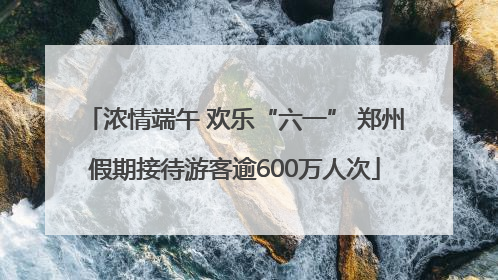 浓情端午 欢乐“六一” 郑州假期接待游客逾600万人次