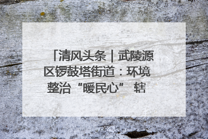清风头条｜武陵源区锣鼓塔街道：环境整治“暖民心” 辖区面貌“靓”起来