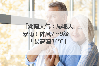 湖南天气：局地大暴雨！阵风7～9级！最高温34℃