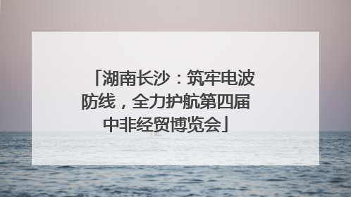 湖南长沙：筑牢电波防线，全力护航第四届中非经贸博览会