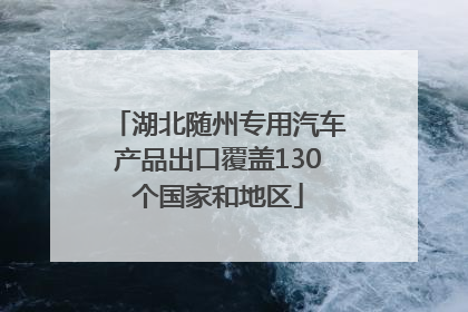 湖北随州专用汽车产品出口覆盖130个国家和地区