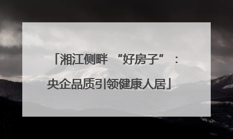 湘江侧畔 “好房子”：央企品质引领健康人居