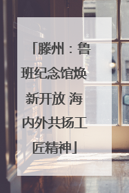 滕州：鲁班纪念馆焕新开放 海内外共扬工匠精神