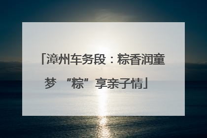 漳州车务段：粽香润童梦 “粽”享亲子情