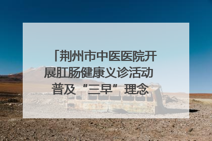 荆州市中医医院开展肛肠健康义诊活动 普及“三早”理念 传递健康生活