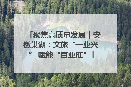 聚焦高质量发展｜安徽巢湖：文旅“一业兴” 赋能“百业旺”