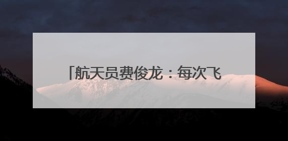 航天员费俊龙：每次飞行通过悬舱回望地球，都给我以深深的震撼