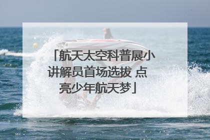 航天太空科普展小讲解员首场选拔 点亮少年航天梦