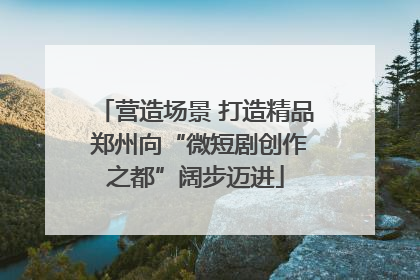 营造场景 打造精品 郑州向“微短剧创作之都”阔步迈进
