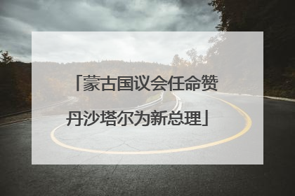 蒙古国议会任命赞丹沙塔尔为新总理