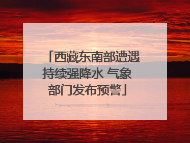 西藏东南部遭遇持续强降水 气象部门发布预警