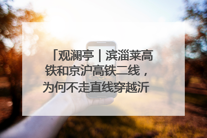观澜亭｜滨淄莱高铁和京沪高铁二线，为何不走直线穿越沂蒙山腹地？