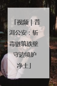 视频｜普洱公安：斩毒链筑铁壁 守边境护净土