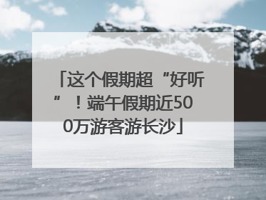 这个假期超“好听”！端午假期近500万游客游长沙