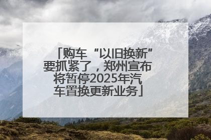 购车“以旧换新”要抓紧了，郑州宣布将暂停2025年汽车置换更新业务