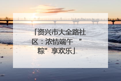 资兴市大全路社区：浓情端午 “粽”享欢乐