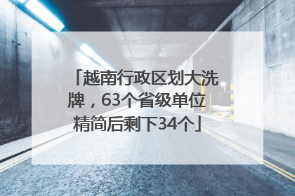 越南行政区划大洗牌，63个省级单位精简后剩下34个