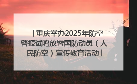 重庆举办2025年防空警报试鸣放暨国防动员（人民防空）宣传教育活动