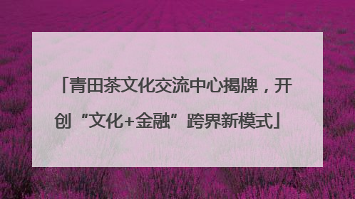 青田茶文化交流中心揭牌，开创“文化+金融”跨界新模式