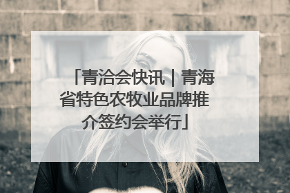 青洽会快讯｜青海省特色农牧业品牌推介签约会举行