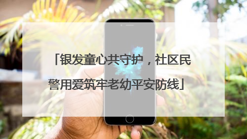 银发童心共守护，社区民警用爱筑牢老幼平安防线