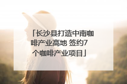 长沙县打造中南咖啡产业高地 签约7个咖啡产业项目