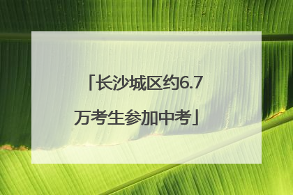长沙城区约6.7万考生参加中考