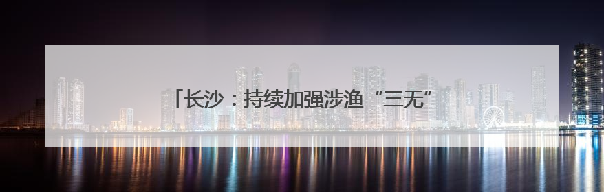 长沙：持续加强涉渔“三无”船舶整治，维护渔业生产安全