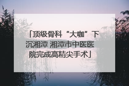 顶级骨科“大咖”下沉湘潭 湘潭市中医医院完成高精尖手术