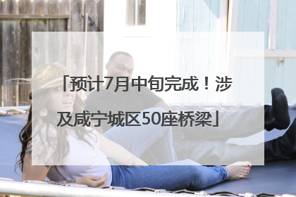 预计7月中旬完成！涉及咸宁城区50座桥梁